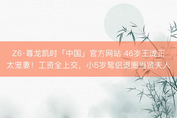 Z6·尊龙凯时「中国」官方网站 46岁王泷正太宠妻！工资全上交，小5岁鸳侣退圈当贤夫人