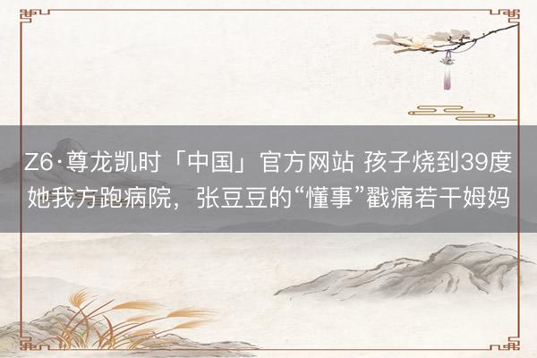 Z6·尊龙凯时「中国」官方网站 孩子烧到39度她我方跑病院，张豆豆的“懂事”戳痛若干姆妈