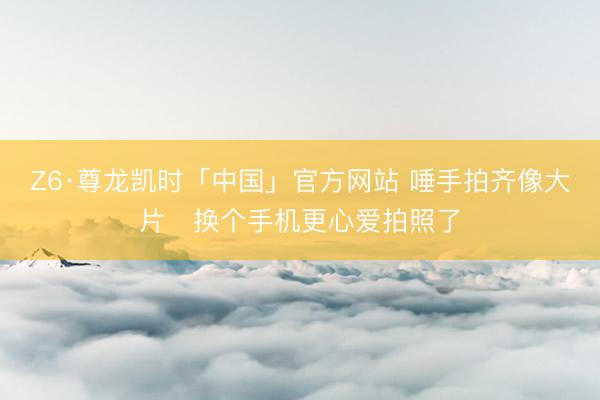 Z6·尊龙凯时「中国」官方网站 唾手拍齐像大片✨换个手机更心爱拍照了