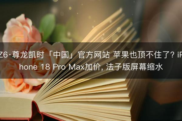 Z6·尊龙凯时「中国」官方网站 苹果也顶不住了? iPhone 18 Pro Max加价， 法子版屏幕缩水