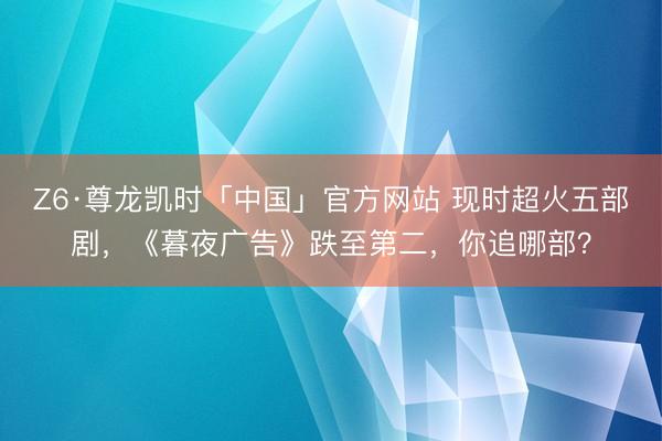 Z6·尊龙凯时「中国」官方网站 现时超火五部剧，《暮夜广告》跌至第二，你追哪部？