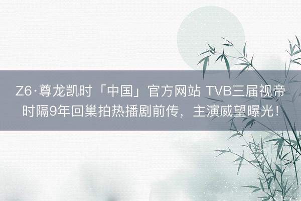 Z6·尊龙凯时「中国」官方网站 TVB三届视帝时隔9年回巢拍热播剧前传，主演威望曝光！