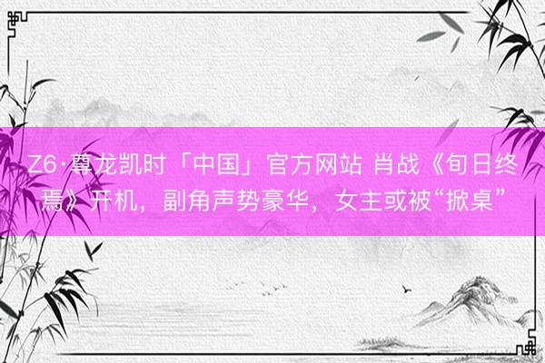Z6·尊龙凯时「中国」官方网站 肖战《旬日终焉》开机，副角声势豪华，女主或被“掀桌”
