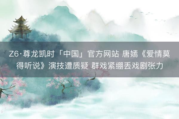 Z6·尊龙凯时「中国」官方网站 唐嫣《爱情莫得听说》演技遭质疑 群戏紧绷丢戏剧张力