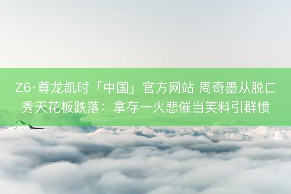 Z6·尊龙凯时「中国」官方网站 周奇墨从脱口秀天花板跌落：拿存一火悲催当笑料引群愤