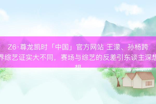 Z6·尊龙凯时「中国」官方网站 王濛、孙杨跨界综艺证实大不同，赛场与综艺的反差引东谈主深想