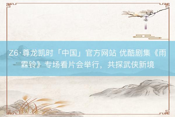 Z6·尊龙凯时「中国」官方网站 优酷剧集《雨霖铃》专场看片会举行，共探武侠新境