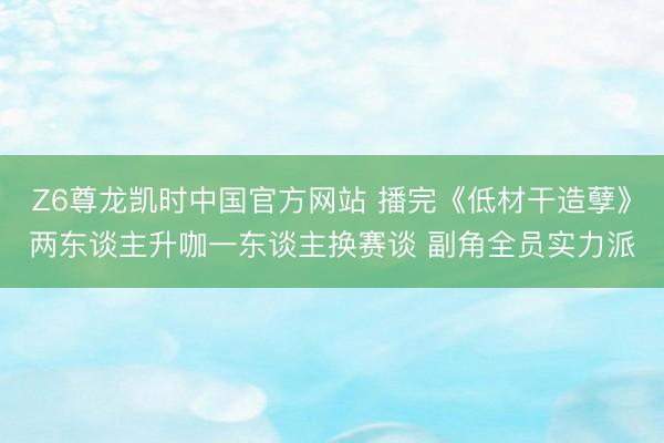 Z6尊龙凯时中国官方网站 播完《低材干造孽》两东谈主升咖一东谈主换赛谈 副角全员实力派