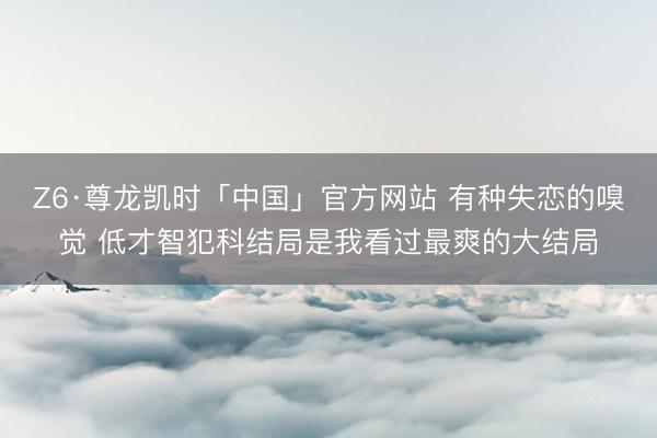 Z6·尊龙凯时「中国」官方网站 有种失恋的嗅觉 低才智犯科结局是我看过最爽的大结局
