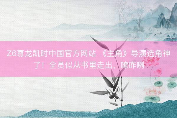 Z6尊龙凯时中国官方网站 《主角》导演选角神了！全员似从书里走出，嘹咋咧