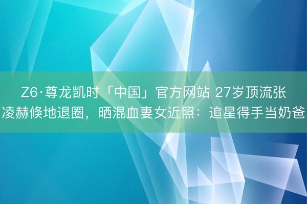 Z6·尊龙凯时「中国」官方网站 27岁顶流张凌赫倏地退圈，晒混血妻女近照：追星得手当奶爸