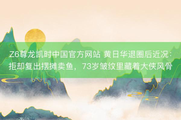 Z6尊龙凯时中国官方网站 黄日华退圈后近况：拒却复出摆摊卖鱼，73岁皱纹里藏着大侠风骨
