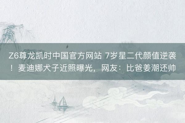 Z6尊龙凯时中国官方网站 7岁星二代颜值逆袭！麦迪娜犬子近照曝光，网友：比爸姜潮还帅