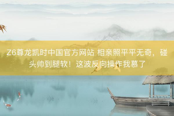 Z6尊龙凯时中国官方网站 相亲照平平无奇，碰头帅到腿软！这波反向操作我慕了