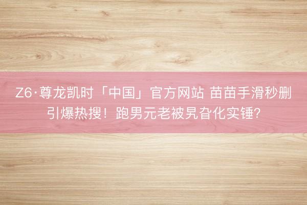 Z6·尊龙凯时「中国」官方网站 苗苗手滑秒删引爆热搜！跑男元老被旯旮化实锤？