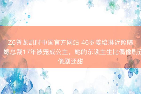 Z6尊龙凯时中国官方网站 46岁姜培琳近照曝光！嫁总裁17年被宠成公主，她的东谈主生比偶像剧还甜