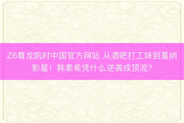 Z6尊龙凯时中国官方网站 从酒吧打工妹到戛纳影星！韩素希凭什么逆袭成顶流？