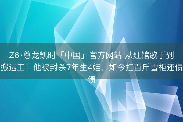 Z6·尊龙凯时「中国」官方网站 从红馆歌手到搬运工!他被封杀7年生4娃,如今扛百斤雪柜还债