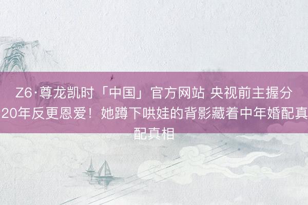 Z6·尊龙凯时「中国」官方网站 央视前主握分居20年反更恩爱！她蹲下哄娃的背影藏着中年婚配真相