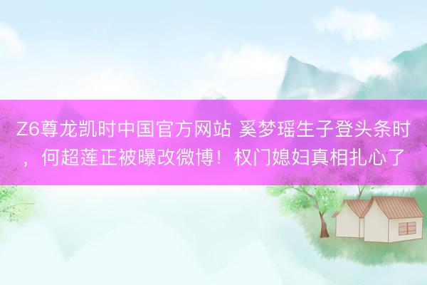 Z6尊龙凯时中国官方网站 奚梦瑶生子登头条时，何超莲正被曝改微博！权门媳妇真相扎心了