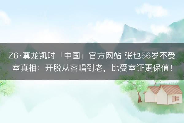 Z6·尊龙凯时「中国」官方网站 张也56岁不受室真相：开脱从容唱到老，比受室证更保值！