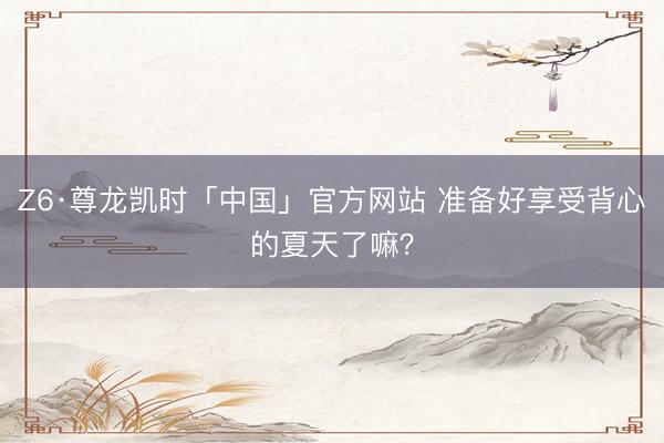 Z6·尊龙凯时「中国」官方网站 准备好享受背心的夏天了嘛?
