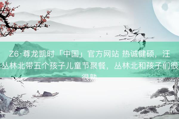 Z6·尊龙凯时「中国」官方网站 热诚健硕，汪峰丛林北带五个孩子儿童节聚餐，丛林北和孩子们很熟