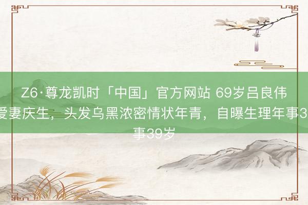 Z6·尊龙凯时「中国」官方网站 69岁吕良伟为爱妻庆生，头发乌黑浓密情状年青，自曝生理年事39岁