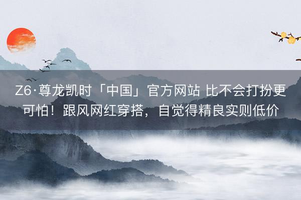 Z6·尊龙凯时「中国」官方网站 比不会打扮更可怕！跟风网红穿搭，自觉得精良实则低价