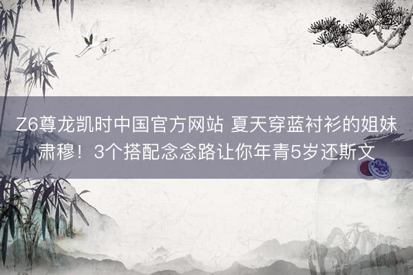 Z6尊龙凯时中国官方网站 夏天穿蓝衬衫的姐妹肃穆！3个搭配念念路让你年青5岁还斯文