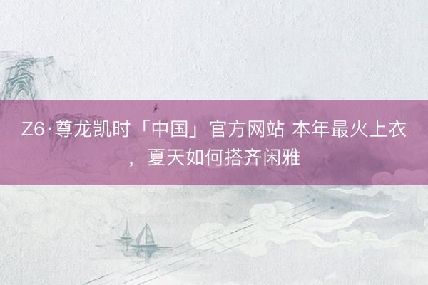 Z6·尊龙凯时「中国」官方网站 本年最火上衣，夏天如何搭齐闲雅