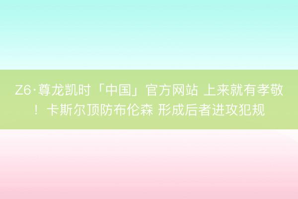 Z6·尊龙凯时「中国」官方网站 上来就有孝敬！卡斯尔顶防布伦森 形成后者进攻犯规