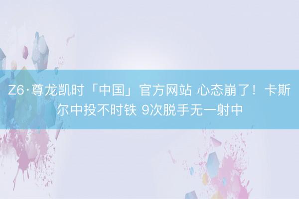 Z6·尊龙凯时「中国」官方网站 心态崩了！卡斯尔中投不时铁 9次脱手无一射中