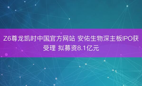 Z6尊龙凯时中国官方网站 安佑生物深主板IPO获受理 拟募资8.1亿元