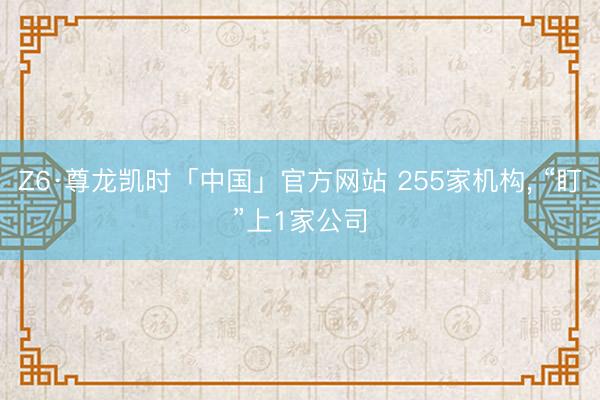 Z6·尊龙凯时「中国」官方网站 255家机构， “盯”上1家公司