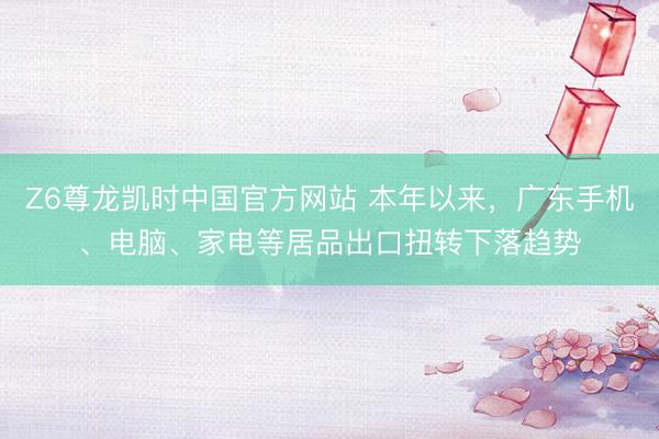 Z6尊龙凯时中国官方网站 本年以来,广东手机、电脑、家电等居品出口扭转下落趋势