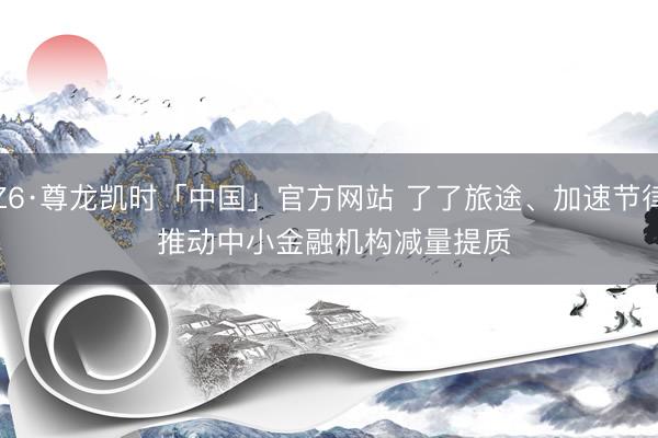 Z6·尊龙凯时「中国」官方网站 了了旅途、加速节律 推动中小金融机构减量提质