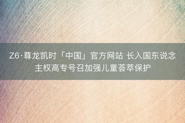 Z6·尊龙凯时「中国」官方网站 长入国东说念主权高专号召加强儿童荟萃保护