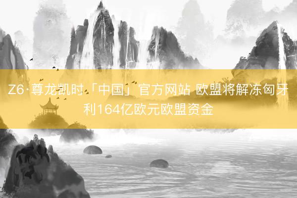 Z6·尊龙凯时「中国」官方网站 欧盟将解冻匈牙利164亿欧元欧盟资金