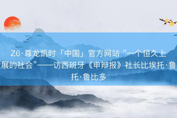 Z6·尊龙凯时「中国」官方网站 “一个恒久上前发展的社会”——访西班牙《申辩报》社长比埃托·鲁比多