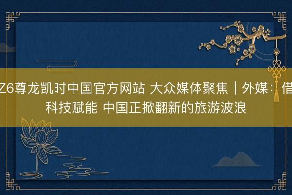 Z6尊龙凯时中国官方网站 大众媒体聚焦｜外媒：借科技赋能 中国正掀翻新的旅游波浪