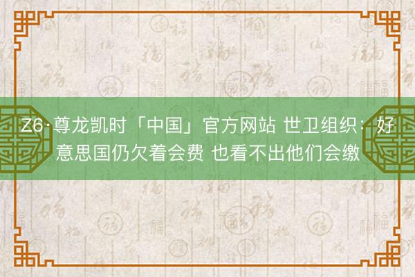 Z6·尊龙凯时「中国」官方网站 世卫组织：好意思国仍欠着会费 也看不出他们会缴