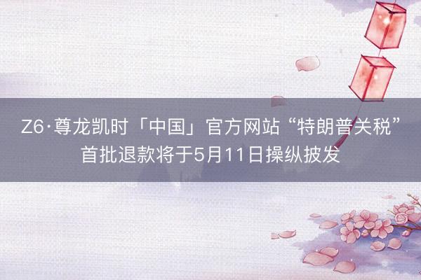 Z6·尊龙凯时「中国」官方网站 “特朗普关税”首批退款将于5月11日操纵披发