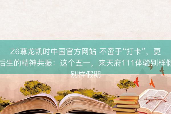 Z6尊龙凯时中国官方网站 不啻于“打卡”，更是后生的精神共振：这个五一，来天府111体验别样假期