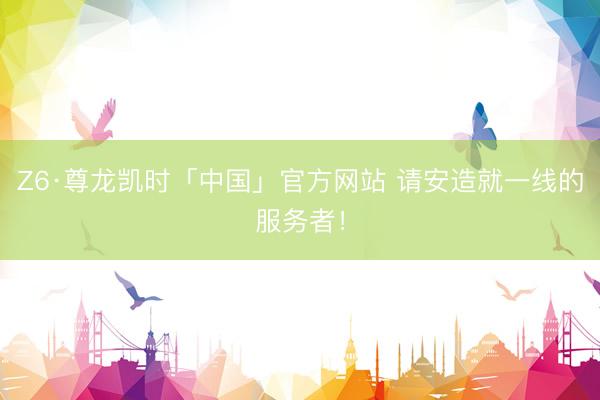 Z6·尊龙凯时「中国」官方网站 请安造就一线的服务者！