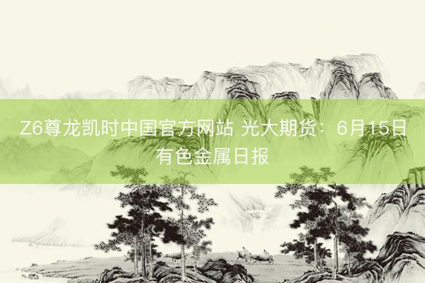 Z6尊龙凯时中国官方网站 光大期货：6月15日有色金属日报