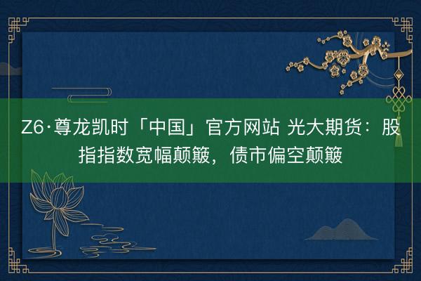 Z6·尊龙凯时「中国」官方网站 光大期货：股指指数宽幅颠簸，债市偏空颠簸