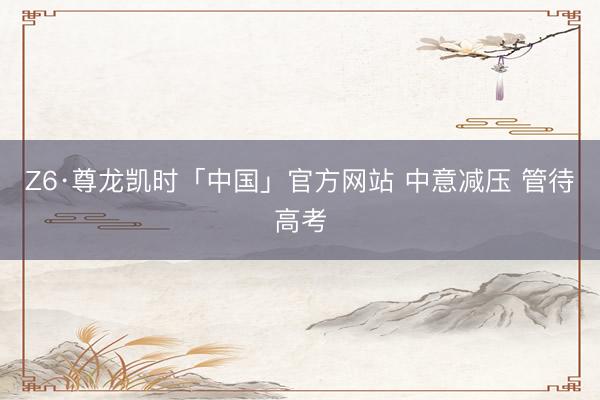 Z6·尊龙凯时「中国」官方网站 中意减压 管待高考