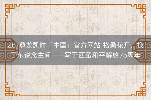 Z6·尊龙凯时「中国」官方网站 格桑花开,换了东说念主间——写于西藏和平解放75周年