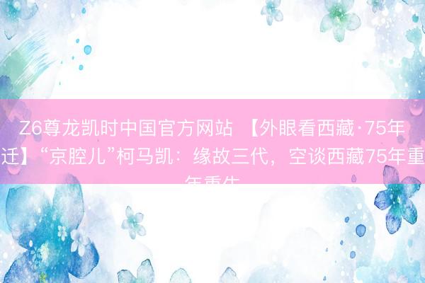 Z6尊龙凯时中国官方网站 【外眼看西藏·75年变迁】“京腔儿”柯马凯：缘故三代，空谈西藏75年重生